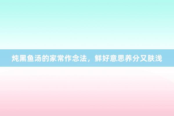 炖黑鱼汤的家常作念法，鲜好意思养分又肤浅