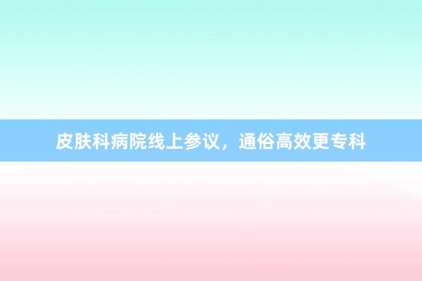 皮肤科病院线上参议，通俗高效更专科